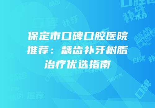 保定市口碑口腔医院推荐：龋齿补牙树脂治疗优选指南