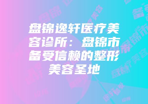 盘锦逸轩医疗美容诊所：盘锦市备受信赖的整形美容圣地