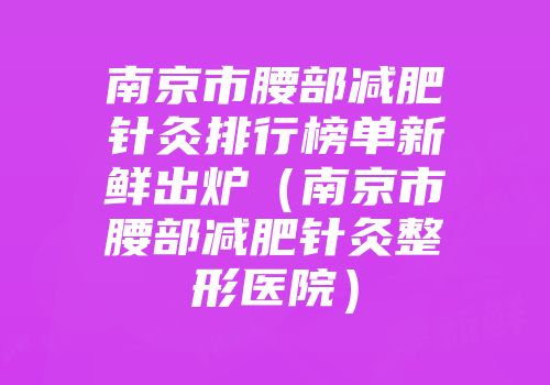 南京市腰部减肥针灸排行榜单新鲜出炉（南京市腰部减肥针灸整形医院）