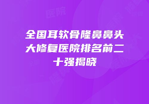 全国耳软骨隆鼻鼻头大修复医院排名前二十强揭晓