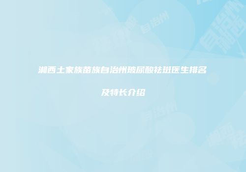 湘西土家族苗族自治州玻尿酸祛斑医生排名及特长介绍
