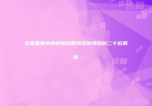 全国重度鼻翼缺损修复术医院排名前二十位解析