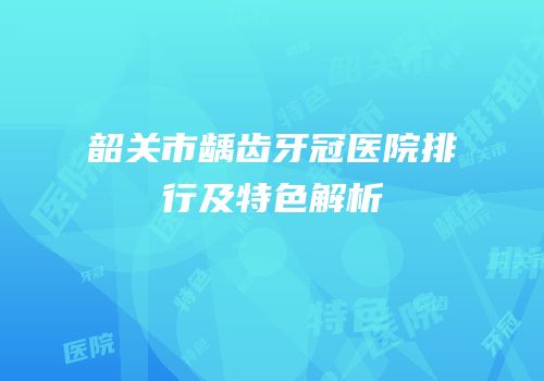 韶关市龋齿牙冠医院排行及特色解析