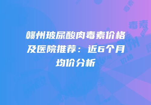 赣州玻尿酸肉毒素价格及医院推荐：近6个月均价分析