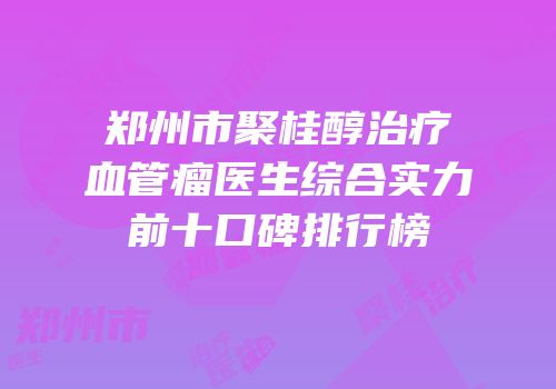郑州市聚桂醇治疗血管瘤医生综合实力前十口碑排行榜