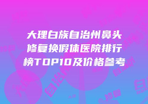 大理白族自治州鼻头修复换假体医院排行榜TOP10及价格参考