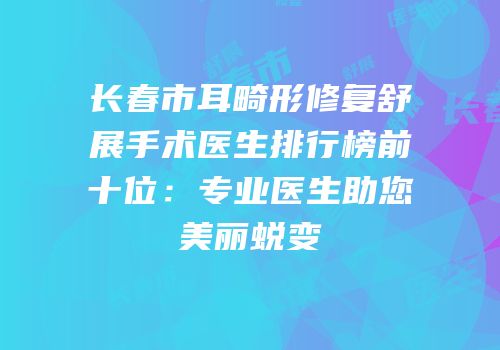 长春市耳畸形修复舒展手术医生排行榜前十位：专业医生助您美丽蜕变