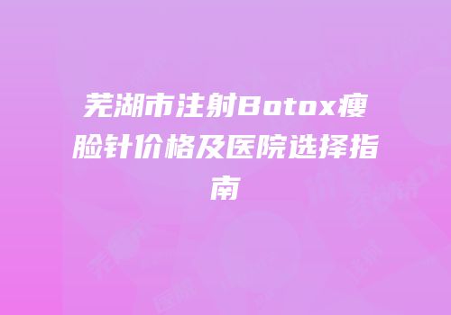 芜湖市注射Botox瘦脸针价格及医院选择指南