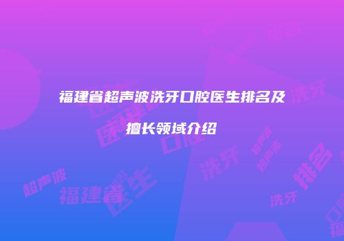 福建省超声波洗牙口腔医生排名及擅长领域介绍