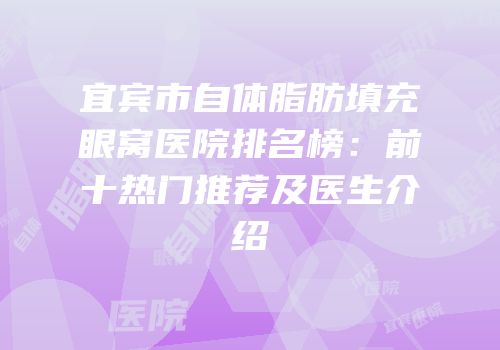 宜宾市自体脂肪填充眼窝医院排名榜：前十热门推荐及医生介绍