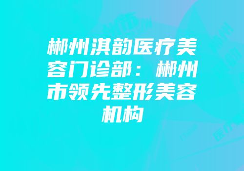 郴州淇韵医疗美容门诊部：郴州市领先整形美容机构