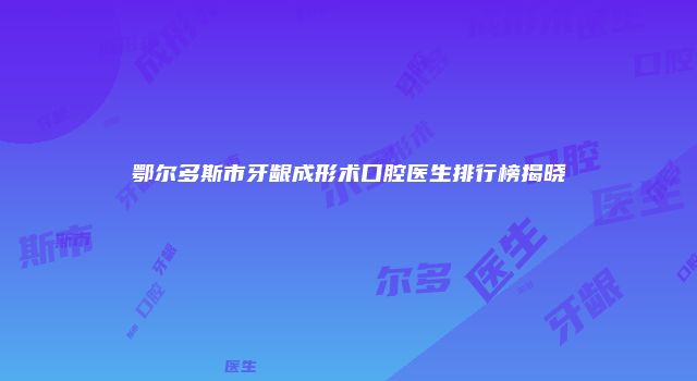鄂尔多斯市牙龈成形术口腔医生排行榜揭晓