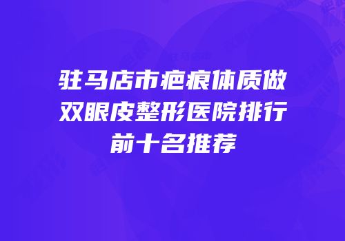 驻马店市疤痕体质做双眼皮整形医院排行前十名推荐