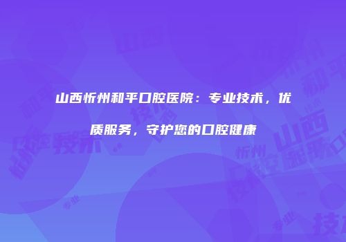 山西忻州和平口腔医院：专业技术，优质服务，守护您的口腔健康