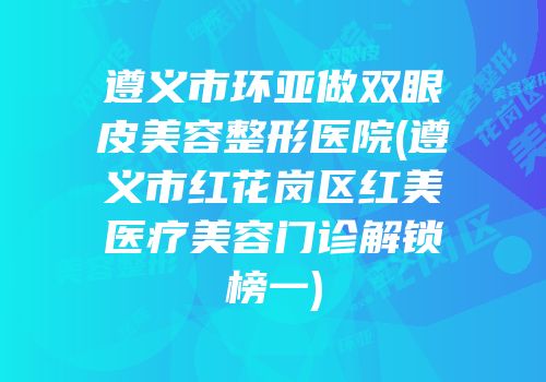 遵义市环亚做双眼皮美容整形医院(遵义市红花岗区红美医疗美容门诊解锁榜一)