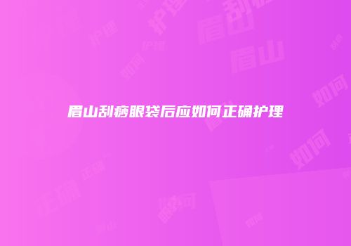 眉山刮痧眼袋后应如何正确护理