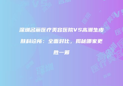 深圳名丽医疗美容医院VS高潮生皮肤科诊所：全面对比，揭秘哪家更胜一筹