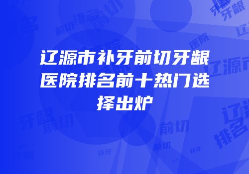 辽源市补牙前切牙龈医院排名前十热门选择出炉
