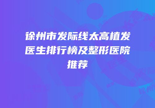 徐州市发际线太高植发医生排行榜及整形医院推荐