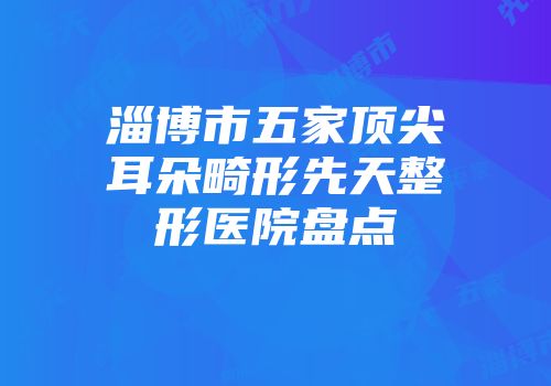 淄博市五家顶尖耳朵畸形先天整形医院盘点