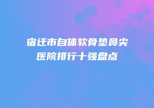 宿迁市自体软骨垫鼻尖医院排行十强盘点