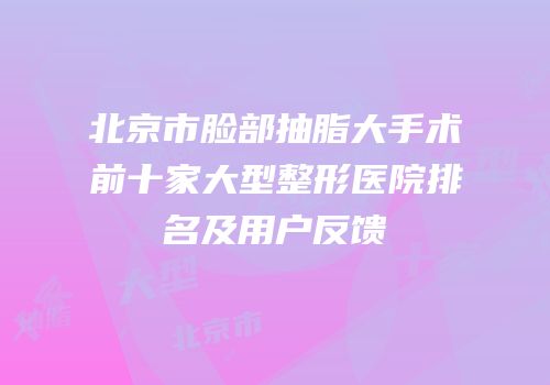 北京市脸部抽脂大手术前十家大型整形医院排名及用户反馈