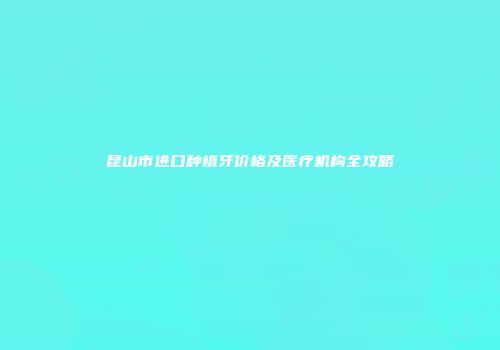 昆山市进口种植牙价格及医疗机构全攻略