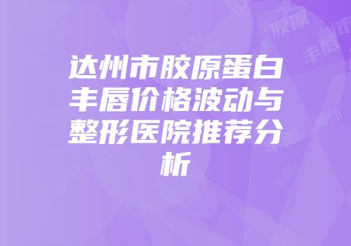 达州市胶原蛋白丰唇价格波动与整形医院推荐分析