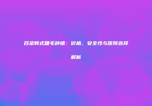 吕梁韩式睫毛种植：价格、安全性与医院选择解析