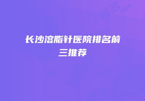 长沙溶脂针医院排名前三推荐