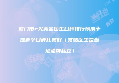 厦门市e光美容医生口碑排行榜前十佳哪个口碑比较好（党鹏医生是当地老牌私立）