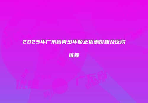 2025年广东省青少年矫正优惠价格及医院推荐
