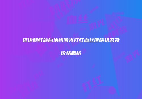 延边朝鲜族自治州激光打红血丝医院排名及价格解析