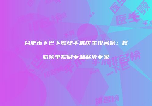 合肥市下巴下颚线手术医生排名榜：权威榜单揭晓专业整形专家
