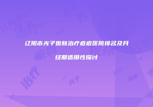 辽阳市光子嫩肤治疗痘痘医院排名及月经期适用性探讨