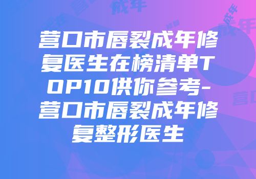 营口市唇裂成年修复医生在榜清单TOP10供你参考-营口市唇裂成年修复整形医生