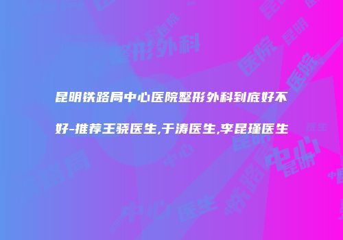 昆明铁路局中心医院整形外科到底好不好-推荐王骁医生,于涛医生,李昆瑾医生