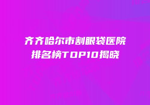 齐齐哈尔市割眼袋医院排名榜TOP10揭晓