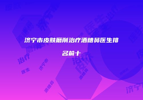 济宁市皮肤磨削治疗酒糟鼻医生排名前十