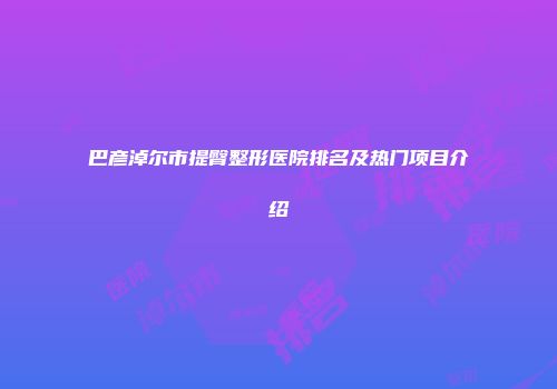 巴彦淖尔市提臀整形医院排名及热门项目介绍