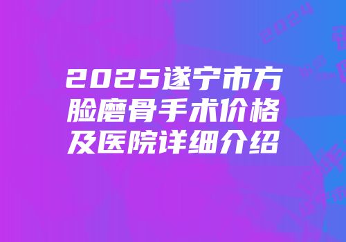 2025遂宁市方脸磨骨手术价格及医院详细介绍