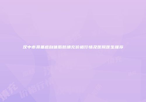 汉中市鼻基底自体脂肪填充价格行情及医院医生推荐