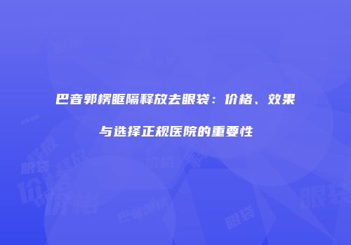 巴音郭楞眶隔释放去眼袋：价格、效果与选择正规医院的重要性