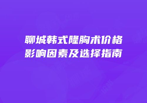 聊城韩式隆胸术价格影响因素及选择指南