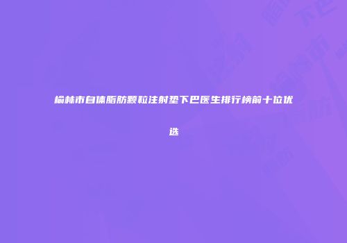 榆林市自体脂肪颗粒注射垫下巴医生排行榜前十位优选