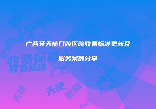 广西牙天使口腔医院收费标准更新及服务案例分享
