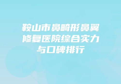 鞍山市鼻畸形鼻翼修复医院综合实力与口碑排行