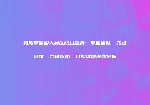 贵阳市第四人民医院口腔科：专业团队、先进技术、合理价格，口腔健康保驾护航