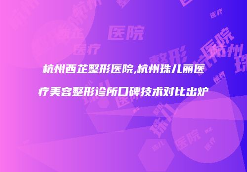 杭州西芷整形医院,杭州珠儿丽医疗美容整形诊所口碑技术对比出炉