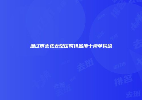 通辽市去痣去斑医院排名前十榜单揭晓